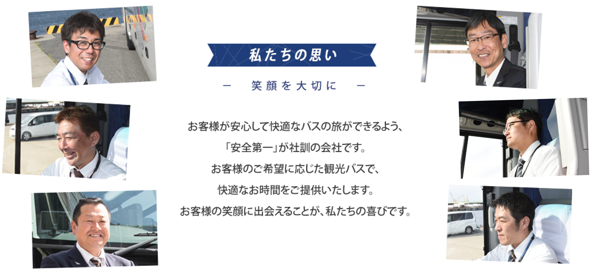 私たちの思い-笑顔を大切に-　お客様が安心して快適なバスの旅ができるよう、「安全第一」が社訓の会社です。お客様のご希望に応じた観光バスで、快適なお時間をご提供いたします。お客様の笑顔に出会えることが、私たちの喜びです。